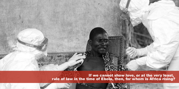 If we cannot show love or at the very least, rule of law in the time of Ebola then for whom is Africa rising